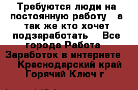 Требуются люди на постоянную работу,  а так же кто хочет подзаработать! - Все города Работа » Заработок в интернете   . Краснодарский край,Горячий Ключ г.